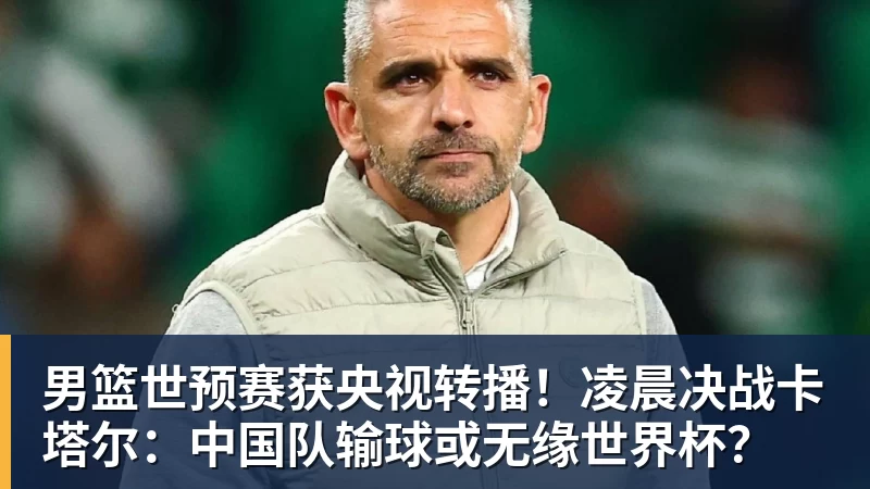 男篮世预赛获央视转播！凌晨决战卡塔尔：中国队输球或无缘世界杯？
